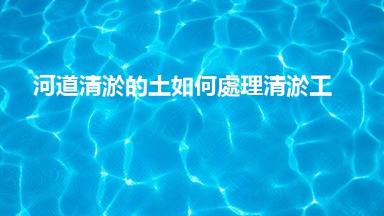 河道清淤的土如何處理清淤工程的秘密揭秘：如何提升水體生態(tài)環(huán)境？